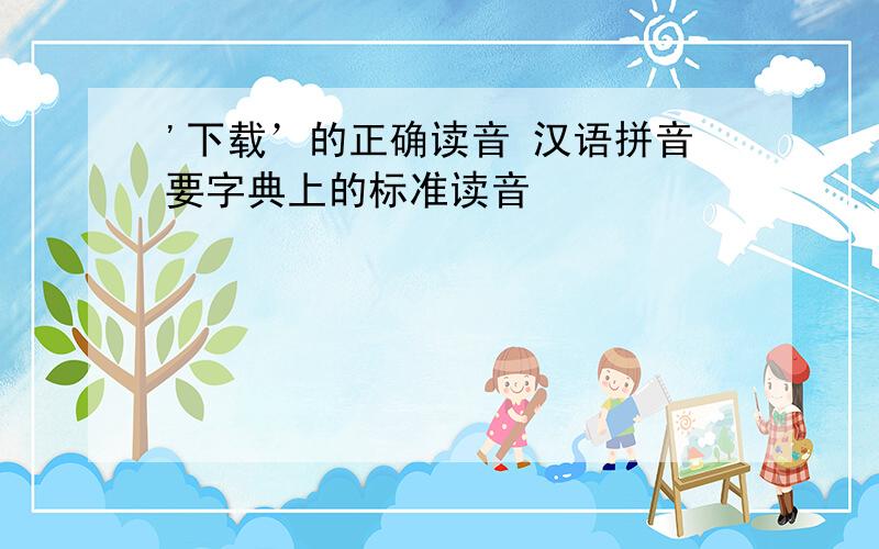 '下载’的正确读音 汉语拼音要字典上的标准读音