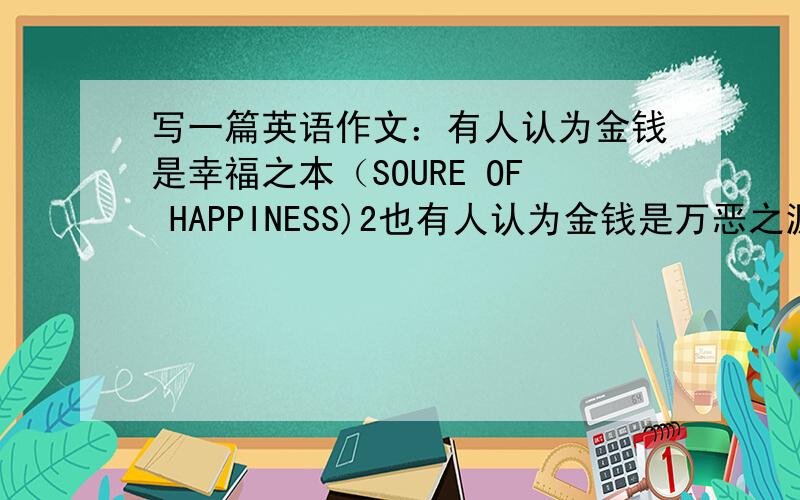 写一篇英语作文：有人认为金钱是幸福之本（SOURE OF HAPPINESS)2也有人认为金钱是万恶之源（ROOF OF ERIL)