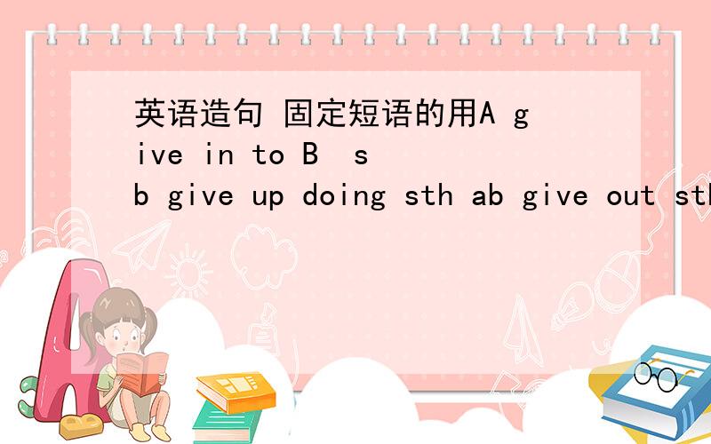 英语造句 固定短语的用A give in to B  sb give up doing sth ab give out sth 造句（华丽一点的）