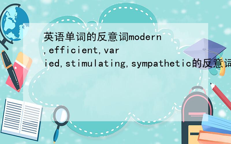 英语单词的反意词modern,efficient,varied,stimulating,sympathetic的反意词