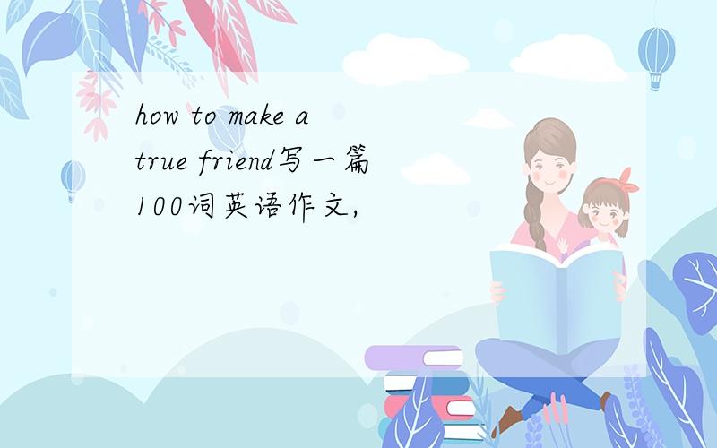 how to make a true friend写一篇100词英语作文,