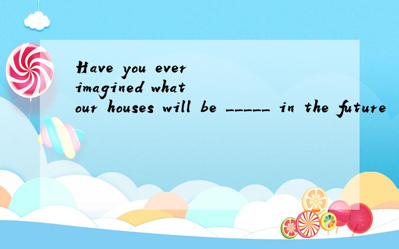 Have you ever imagined what our houses will be _____ in the future