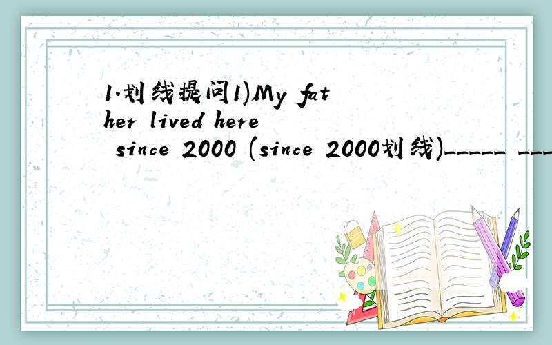 1.划线提问1)My father lived here since 2000 (since 2000划线)_____ _____ ______your father _____ _____?2)He left here yesterday (yesterday划线)_____ ______ he____ _____?3)They bought a book tow hours ago.(tow hours ago划线)______ _______ the