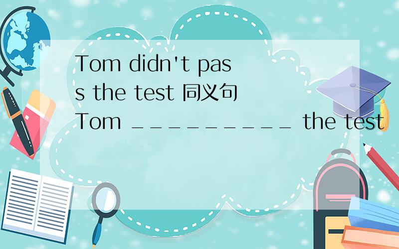 Tom didn't pass the test 同义句Tom _________ the test