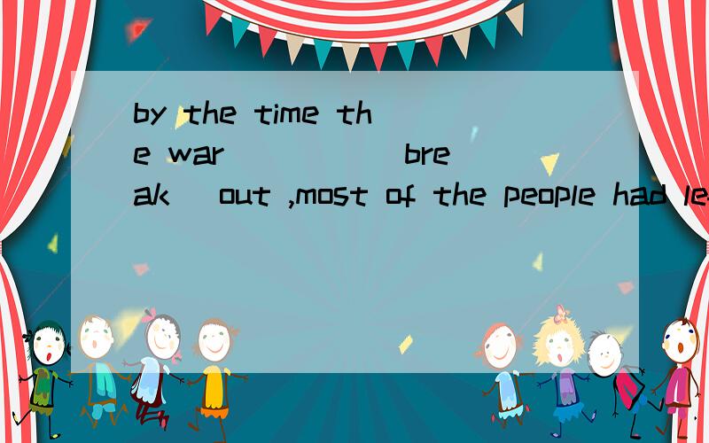 by the time the war____ (break) out ,most of the people had left