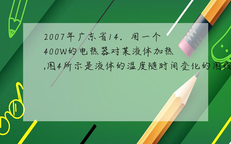 2007年广东省14．用一个400W的电热器对某液体加热,图4所示是液体的温度随时间变化的图线(设电热器提供的热量全部被液体所吸收)．在5min时间内,液体吸收的热量是______J,液体的温度升高了____