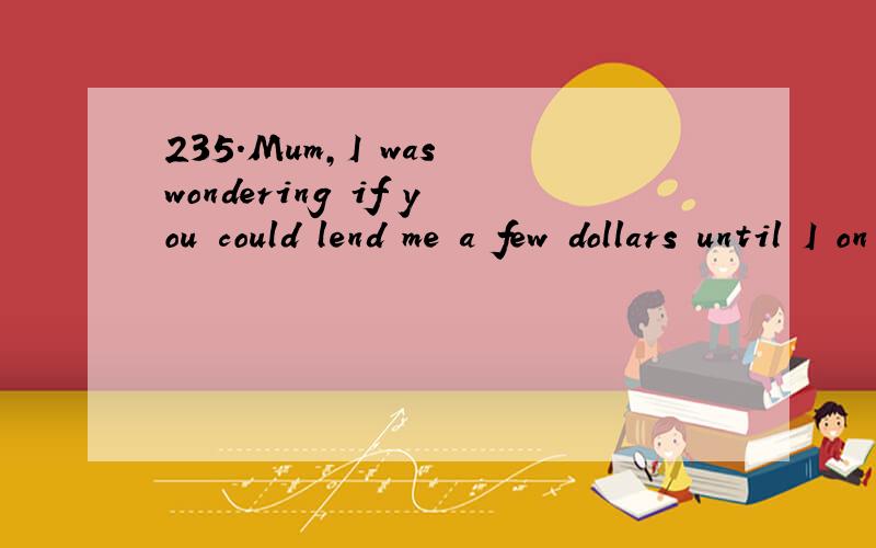 235.Mum,I was wondering if you could lend me a few dollars until I on Friday.A.get paid B.got p根据时态呼应,此题为什么不选B