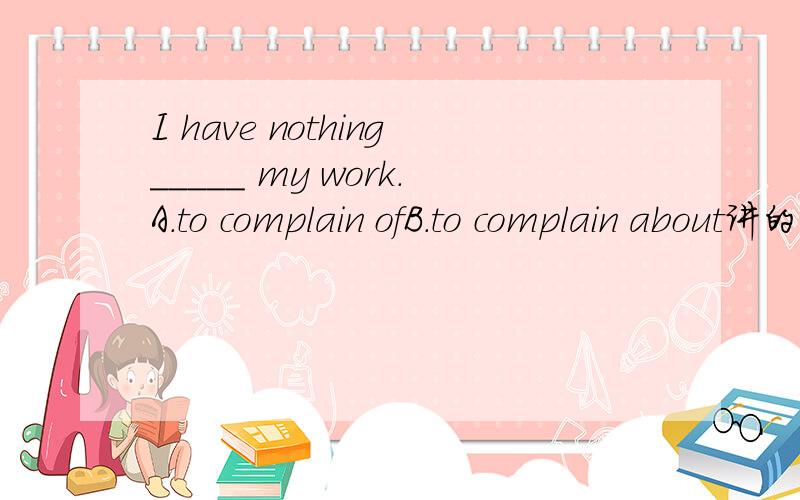 I have nothing_____ my work.A.to complain ofB.to complain about讲的稍详细点