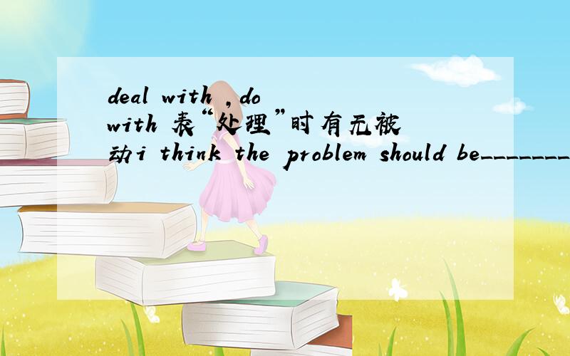deal with ,do with 表“处理”时有无被动i think the problem should be________ quickly.dealt with 请问为什么不填done with 照我的理解do with 可以跟宾语,应该有被动才对啊