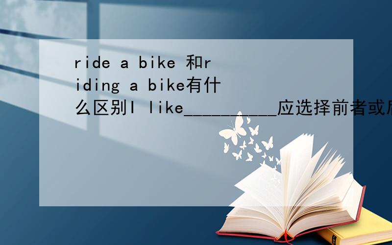 ride a bike 和riding a bike有什么区别I like__________应选择前者或后者，为什么？