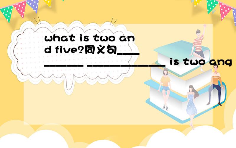 what is two and five?同义句___________ ______________ is two ang five?how many students are there in your class?________ ________ ________of students in your class?
