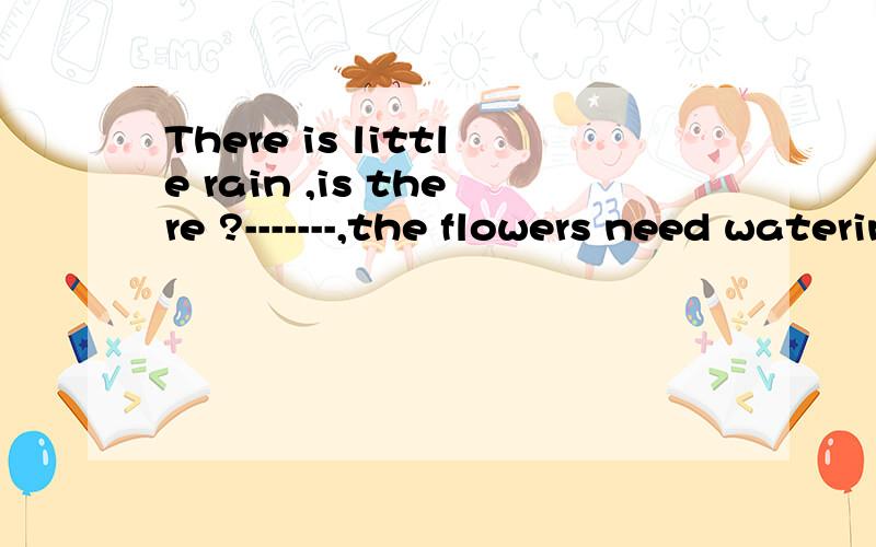There is little rain ,is there ?-------,the flowers need watering A.Yes B.No为什么？能解释一下吗？