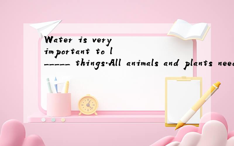 Water is very important to l_____ things.All animals and plants need water.W_____ water,therecan be no life on earth.Man a_____ need water.He needs it to drink,to cook and to clean h_____ .It even makes up the greatest part of his body.Water is almos