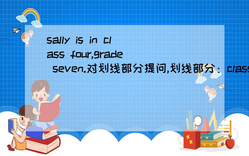 sally is in class four,grade seven.对划线部分提问,划线部分：class four,grade seven