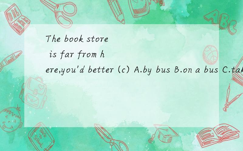 The book store is far from here,you'd better (c) A.by bus B.on a bus C.take a bus D.in a busThe  book  store  is   far   from  here,you'd   better  (c)A.by  bus B.on a bus C.take a bus D.in a bus既然选C了,为什么不能选A和D呢?