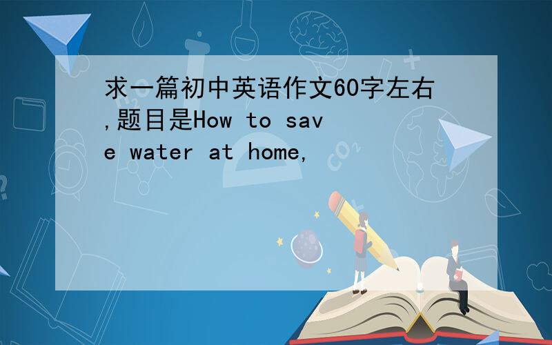 求一篇初中英语作文60字左右,题目是How to save water at home,