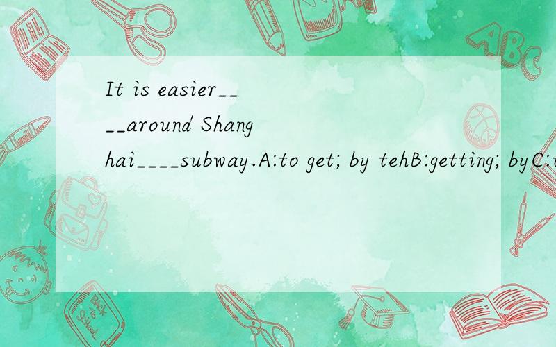 It is easier____around Shanghai____subway.A:to get; by tehB:getting; byC:to get; byD:getting; by the