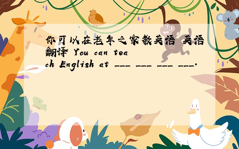 你可以在老年之家教英语 英语翻译 You can teach English at ___ ___ ___ ___.