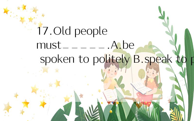 17.Old people must_____.A.be spoken to politely B.speak to polite C.be spoken politely D.speak