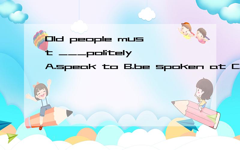 Old people must ___politely A.speak to B.be spoken at C.be spoken to D.be spoken