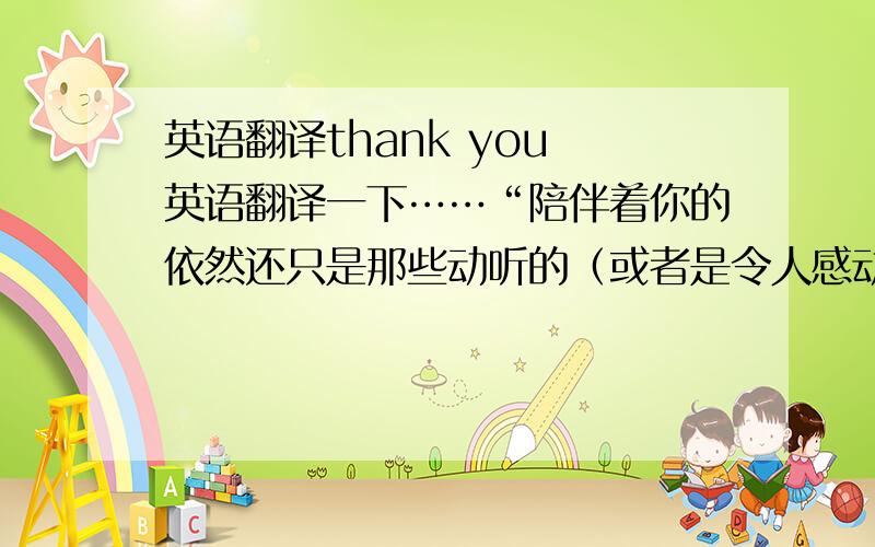 英语翻译thank you 英语翻译一下……“陪伴着你的依然还只是那些动听的（或者是令人感动的）歌”这句话……小弟不胜感激!