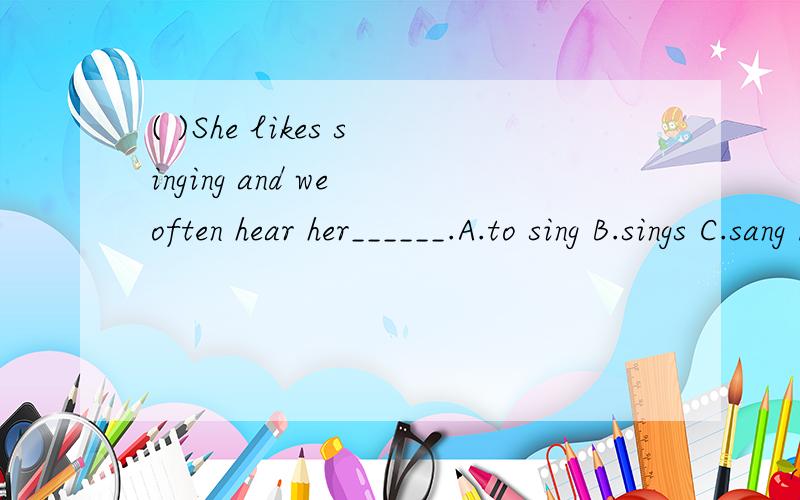 ( )She likes singing and we often hear her______.A.to sing B.sings C.sang D.sing