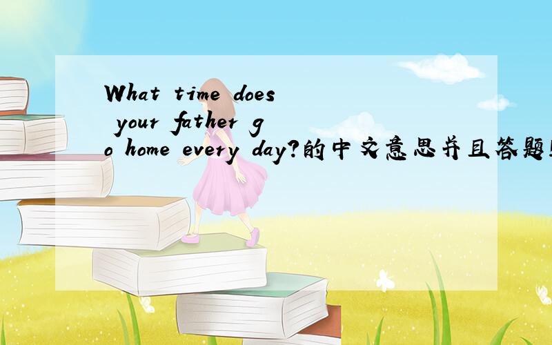 What time does your father go home every day?的中文意思并且答题!急!