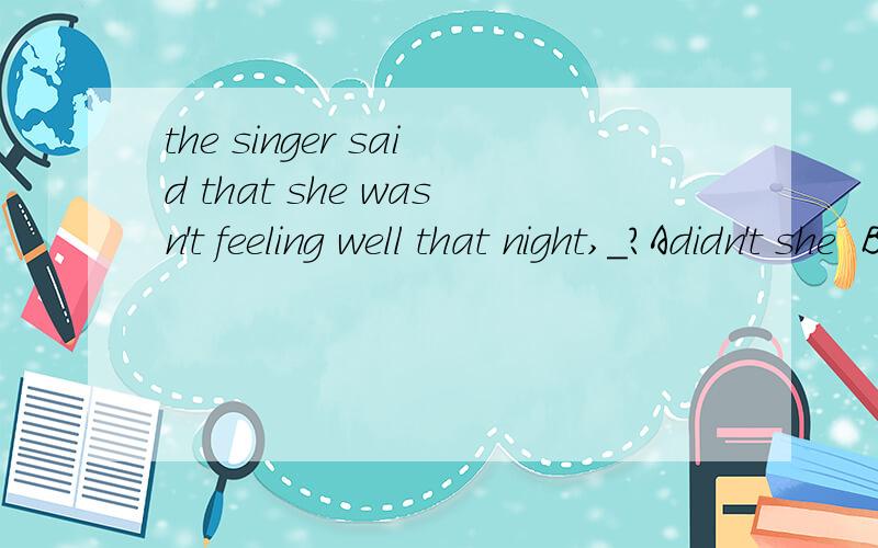 the singer said that she wasn't feeling well that night,_?Adidn't she  B,did she   C.wasn't she   D.was she