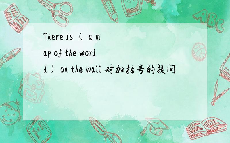 There is ( a map of the world) on the wall 对加括号的提问