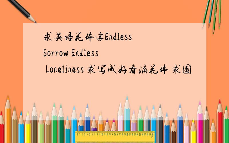 求英语花体字Endless Sorrow Endless Loneliness 求写成好看滴花体 求图