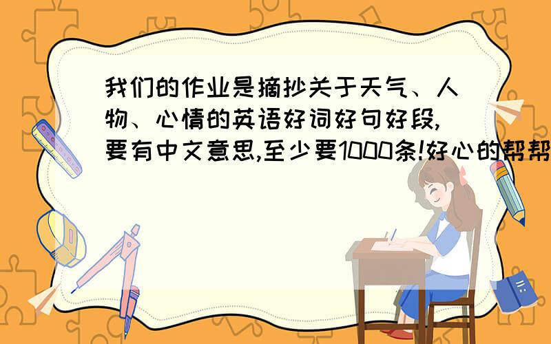 我们的作业是摘抄关于天气、人物、心情的英语好词好句好段,要有中文意思,至少要1000条!好心的帮帮忙拉!