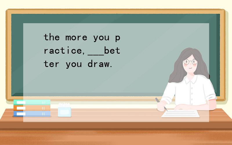 the more you practice,___better you draw.
