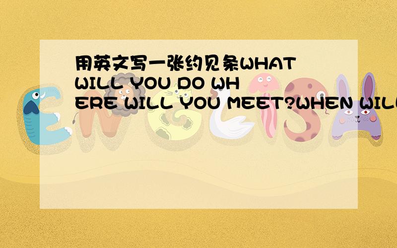 用英文写一张约见条WHAT WILL YOU DO WHERE WILL YOU MEET?WHEN WILL YOU MEET?约见条中必须包含这3个句子.