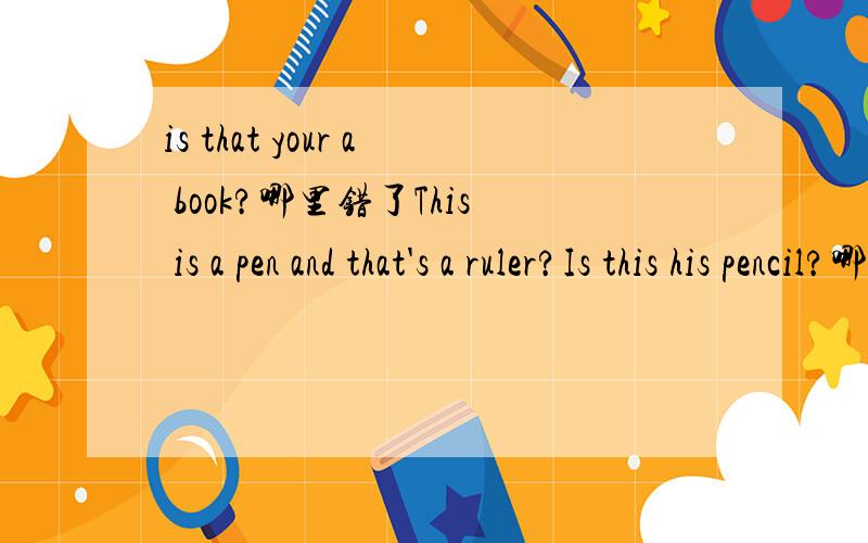 is that your a book?哪里错了This is a pen and that's a ruler?Is this his pencil?哪里错了!求