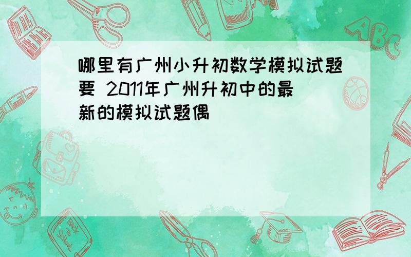 哪里有广州小升初数学模拟试题要 2011年广州升初中的最新的模拟试题偶