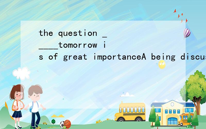 the question _____tomorrow is of great importanceA being discussed      B discussed          C to be discussed      D discussing   选什么 具体解释一下
