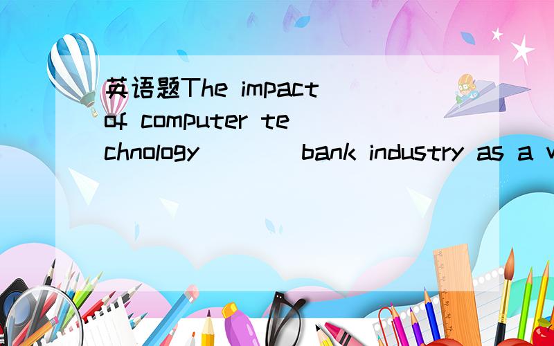 英语题The impact of computer technology____bank industry as a whole is greater than ever before.答案给的是“on”,用“in”可以吗?