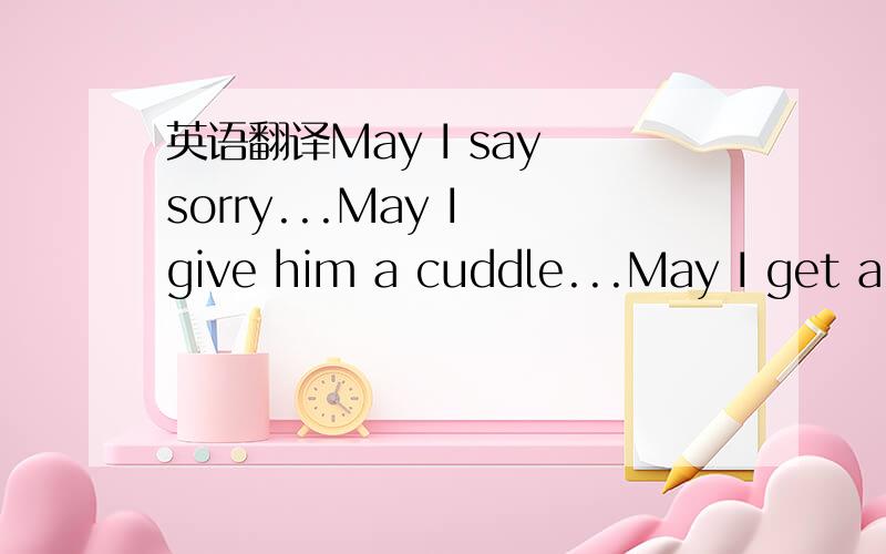 英语翻译May I say sorry...May I give him a cuddle...May I get a chance to love him by heart