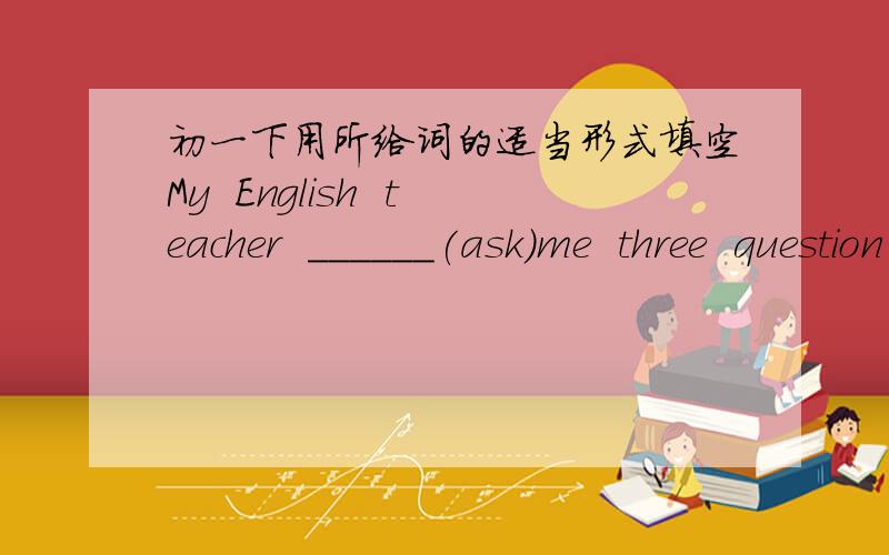 初一下用所给词的适当形式填空My  English  teacher  ______(ask)me  three  question  in  the  class各位帮帮忙呀