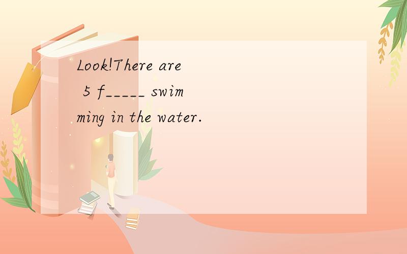 Look!There are 5 f_____ swimming in the water.