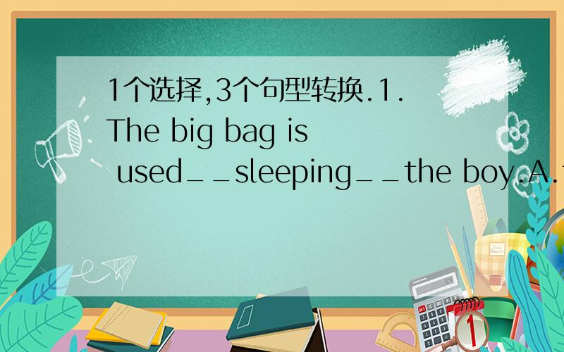 1个选择,3个句型转换.1.The big bag is used__sleeping__the boy.A.to;by B.for;by C.to;for D.to;to2.The students swept the floor of the classroom after school.(改被动语态）The floor of the classroom __ __after school by the students.3.The g