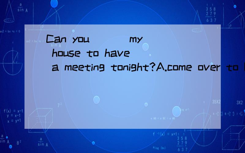 Can you ( ) my house to have a meeting tonight?A.come over to B.come back to C.leave for D.have a look at是C还是A