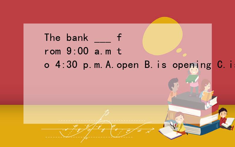 The bank ___ from 9:00 a.m to 4:30 p.m.A.open B.is opening C.is open