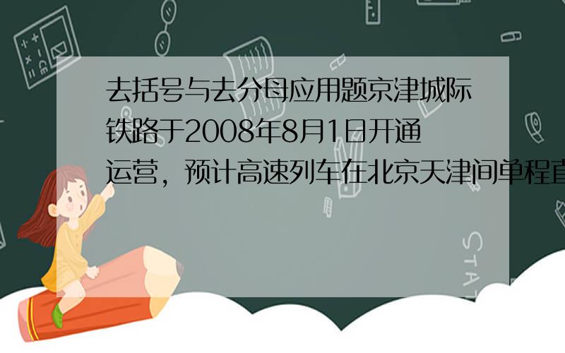 去括号与去分母应用题京津城际铁路于2008年8月1日开通运营，预计高速列车在北京天津间单程直达运行时间为半小时。某次试车时，实验列车由北京到天津的行驶时间比预计时间多用了6分钟