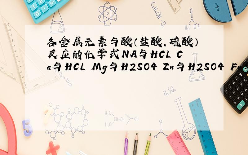 各金属元素与酸（盐酸,硫酸）反应的化学式NA与HCL Ca与HCL Mg与H2SO4 Zn与H2SO4 Fe与HCL AL与H2So4