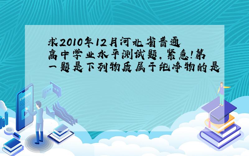 求2010年12月河北省普通高中学业水平测试题,紧急!第一题是下列物质属于纯净物的是