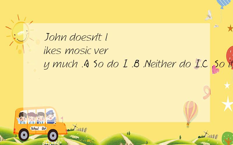 John doesn't likes mosic very much .A So do I .B .Neither do I.C .So it is with me .D .So will I.选那个?