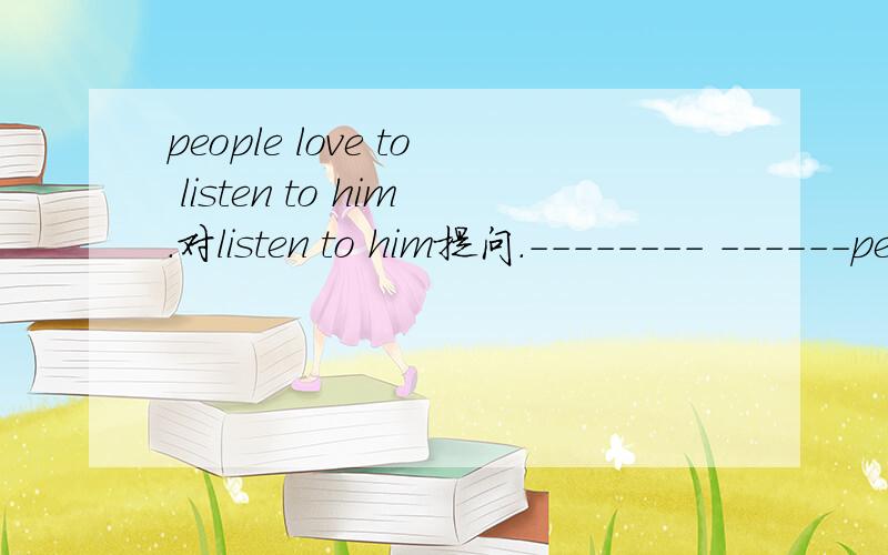 people love to listen to him.对listen to him提问.-------- ------people love ------ --------people love to listen to him.对listen to him提问.-------- ------people love ------ --------
