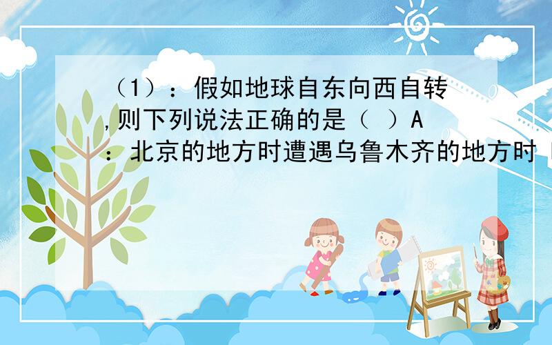 （1）：假如地球自东向西自转,则下列说法正确的是（ ）A：北京的地方时遭遇乌鲁木齐的地方时 B：太阳东升西落 C：水平运动的物体不会偏向 D：地球上同样存在着昼夜交替（2）：当北京