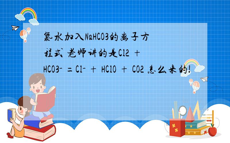 氯水加入NaHCO3的离子方程式 老师讲的是Cl2 + HCO3- =Cl- + HClO + CO2 怎么来的!